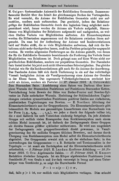 http://resolver.sub.uni-goettingen.de/purl?PPN37721857X_0034 Seite 104

Text:
M . Geiger: Systematische Axiomatik der Euklidischen Geometrie. Zusammenfassender Bericht über den Inhalt des gleichnamigen Buches des Vortragenden. Es wird versucht, die Axiome der Euklidischen Geometrie nicht nur zuzählen, sondern auch aufzusuchen. Das geschieht, indem das Relationsgefüge der Euklidischen Geometrie durch den logischen Gang möglichst gezeichnet wird; ferner werden die Axiome als Verbote aufgefaßt, St…